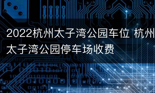 2022杭州太子湾公园车位 杭州太子湾公园停车场收费