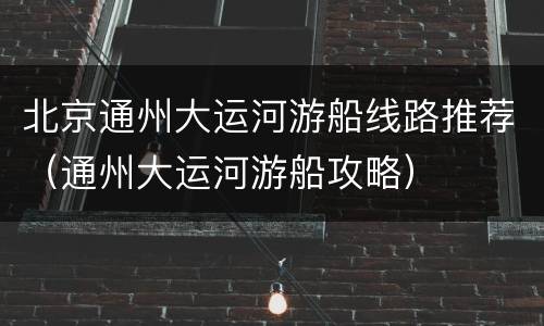 北京通州大运河游船线路推荐（通州大运河游船攻略）