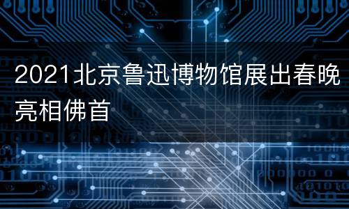 2021北京鲁迅博物馆展出春晚亮相佛首