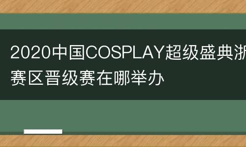 2020中国COSPLAY超级盛典浙江赛区晋级赛在哪举办