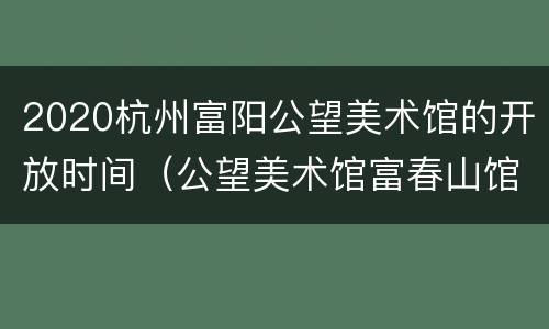 2020杭州富阳公望美术馆的开放时间（公望美术馆富春山馆）
