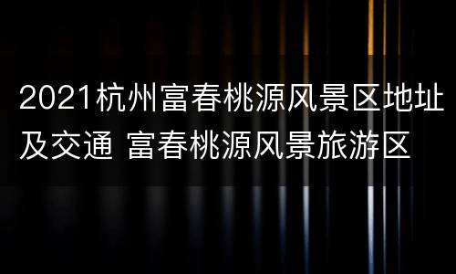 2021杭州富春桃源风景区地址及交通 富春桃源风景旅游区