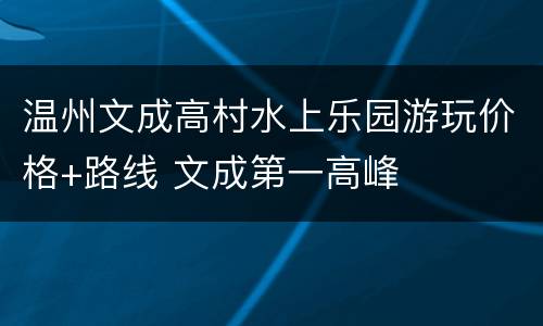 温州文成高村水上乐园游玩价格+路线 文成第一高峰