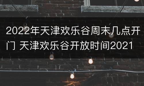2022年天津欢乐谷周末几点开门 天津欢乐谷开放时间2021
