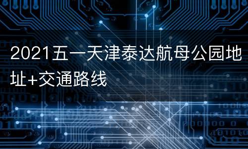 2021五一天津泰达航母公园地址+交通路线