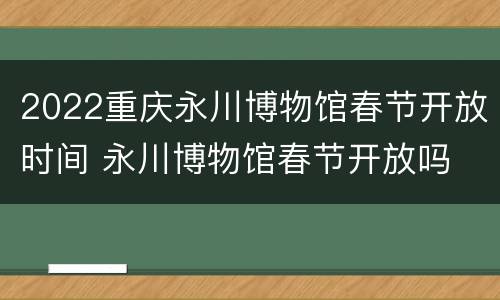 2022重庆永川博物馆春节开放时间 永川博物馆春节开放吗