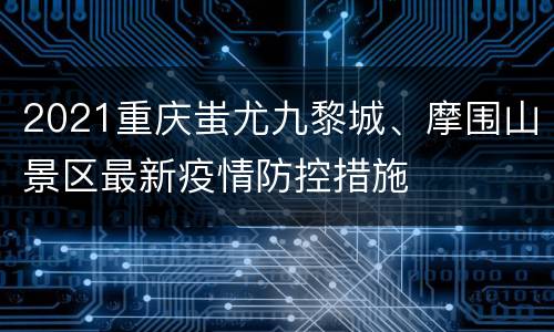 2021重庆蚩尤九黎城、摩围山景区最新疫情防控措施
