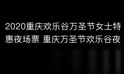 2020重庆欢乐谷万圣节女士特惠夜场票 重庆万圣节欢乐谷夜场时间