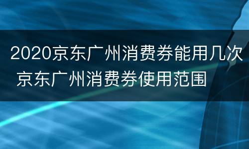 2020京东广州消费券能用几次 京东广州消费券使用范围