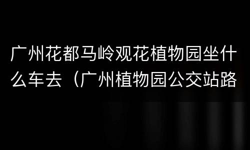 广州花都马岭观花植物园坐什么车去（广州植物园公交站路线）