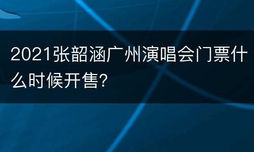 2021张韶涵广州演唱会门票什么时候开售？