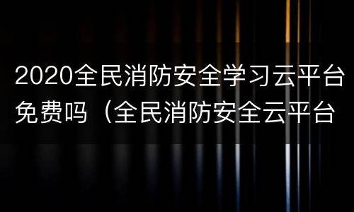 2020全民消防安全学习云平台免费吗（全民消防安全云平台答案）
