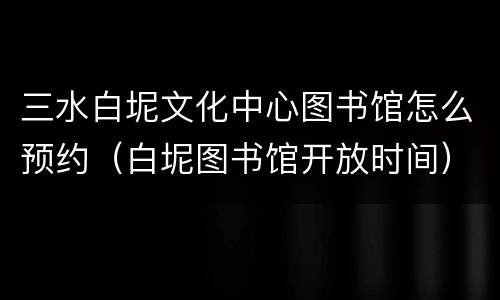 三水白坭文化中心图书馆怎么预约（白坭图书馆开放时间）