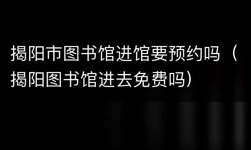 揭阳市图书馆进馆要预约吗（揭阳图书馆进去免费吗）