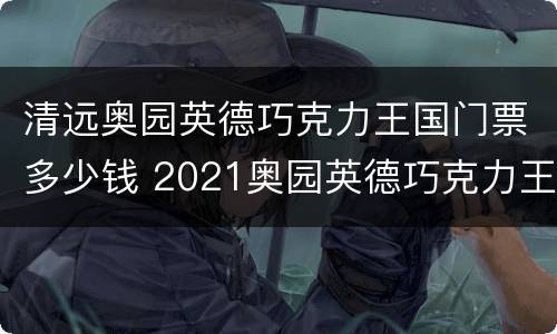 清远奥园英德巧克力王国门票多少钱 2021奥园英德巧克力王国门票