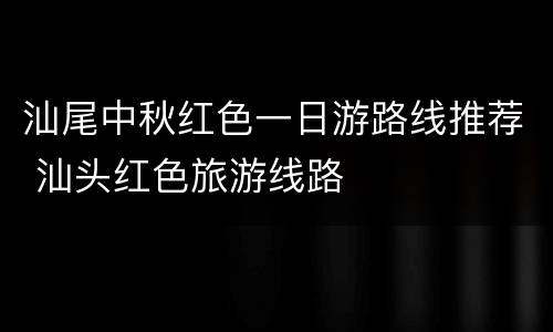 汕尾中秋红色一日游路线推荐 汕头红色旅游线路
