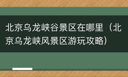 北京乌龙峡谷景区在哪里（北京乌龙峡风景区游玩攻略）