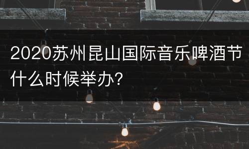 2020苏州昆山国际音乐啤酒节什么时候举办？
