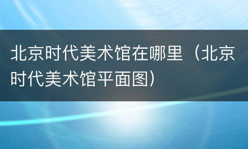 北京时代美术馆在哪里（北京时代美术馆平面图）