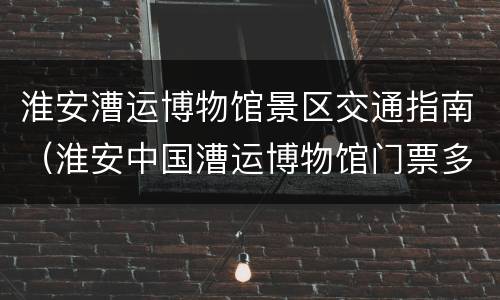 淮安漕运博物馆景区交通指南（淮安中国漕运博物馆门票多少钱）