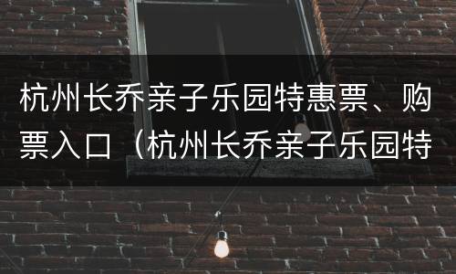 杭州长乔亲子乐园特惠票、购票入口（杭州长乔亲子乐园特惠票,购票入口在哪里）
