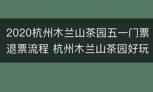 2020杭州木兰山茶园五一门票退票流程 杭州木兰山茶园好玩吗