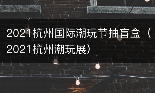 2021杭州国际潮玩节抽盲盒（2021杭州潮玩展）