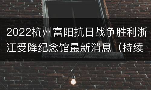 2022杭州富阳抗日战争胜利浙江受降纪念馆最新消息（持续更新…）