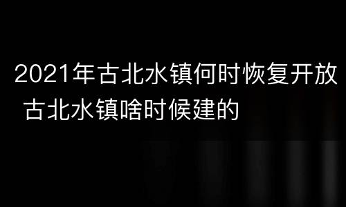 2021年古北水镇何时恢复开放 古北水镇啥时候建的