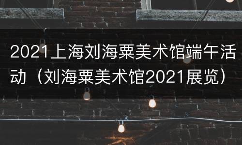2021上海刘海粟美术馆端午活动（刘海粟美术馆2021展览）