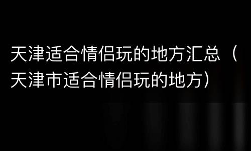 天津适合情侣玩的地方汇总（天津市适合情侣玩的地方）