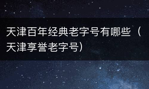 天津百年经典老字号有哪些（天津享誉老字号）