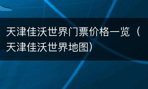 天津佳沃世界门票价格一览（天津佳沃世界地图）