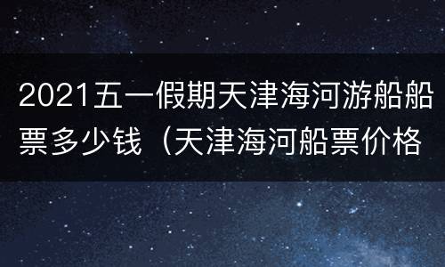 2021五一假期天津海河游船船票多少钱（天津海河船票价格）