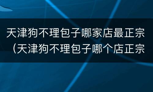 天津狗不理包子哪家店最正宗（天津狗不理包子哪个店正宗）