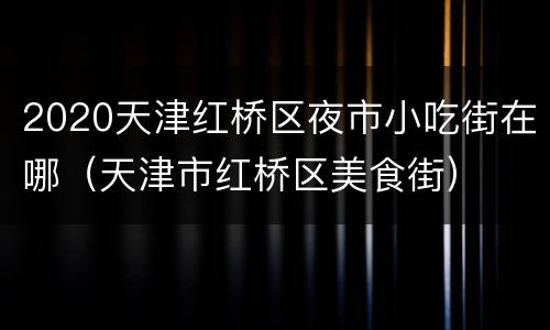 2020天津红桥区夜市小吃街在哪（天津市红桥区美食街）