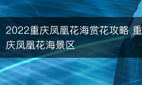 2022重庆凤凰花海赏花攻略 重庆凤凰花海景区