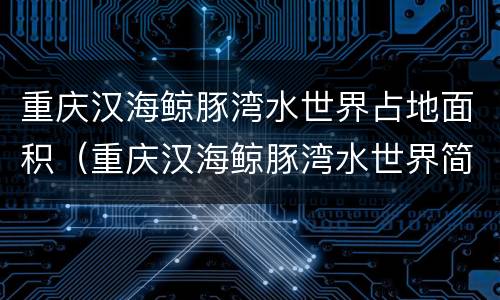 重庆汉海鲸豚湾水世界占地面积（重庆汉海鲸豚湾水世界简介）