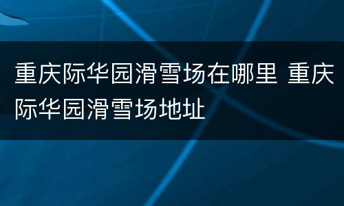 重庆际华园滑雪场在哪里 重庆际华园滑雪场地址