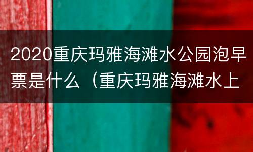 2020重庆玛雅海滩水公园泡早票是什么（重庆玛雅海滩水上乐园门票多少钱）