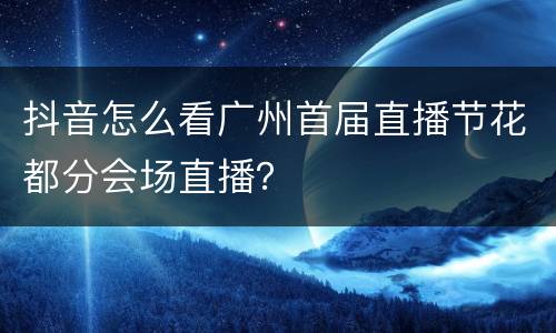 抖音怎么看广州首届直播节花都分会场直播？