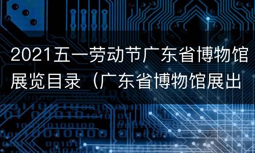 2021五一劳动节广东省博物馆展览目录（广东省博物馆展出）