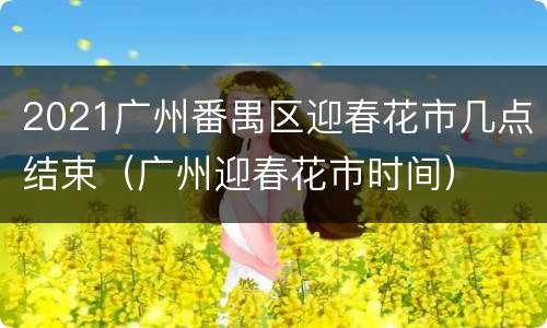 2021广州番禺区迎春花市几点结束（广州迎春花市时间）