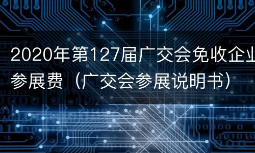 2020年第127届广交会免收企业参展费（广交会参展说明书）