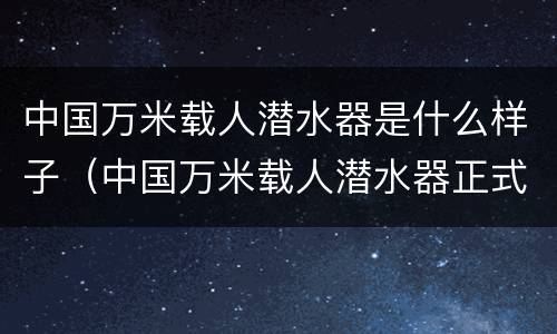 中国万米载人潜水器是什么样子（中国万米载人潜水器正式命名为）