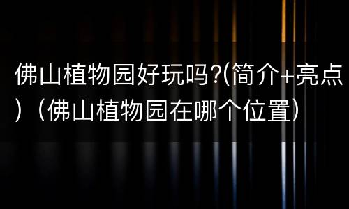 佛山植物园好玩吗?(简介+亮点)（佛山植物园在哪个位置）