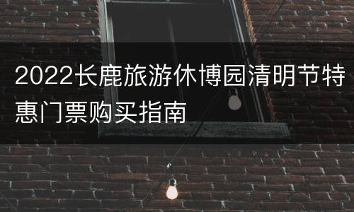 2022长鹿旅游休博园清明节特惠门票购买指南