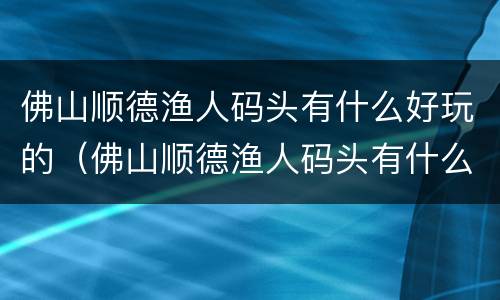 佛山顺德渔人码头有什么好玩的（佛山顺德渔人码头有什么好吃）