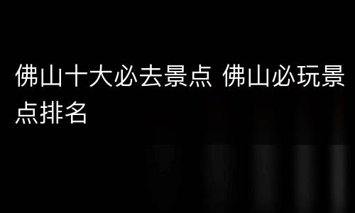 佛山十大必去景点 佛山必玩景点排名