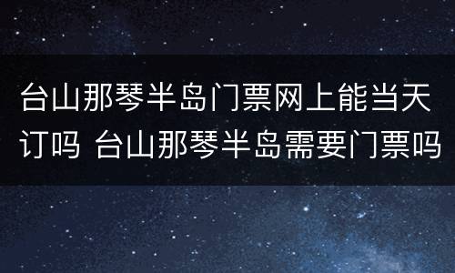 台山那琴半岛门票网上能当天订吗 台山那琴半岛需要门票吗